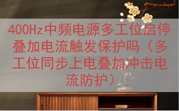 400Hz中频电源多工位启停叠加电流触发保护吗（多工位同步上电叠加冲击电流防护）